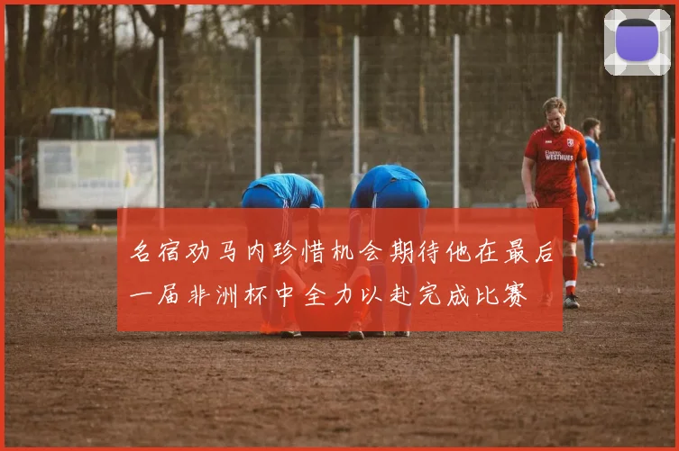 名宿劝马内珍惜机会期待他在最后一届非洲杯中全力以赴完成比赛