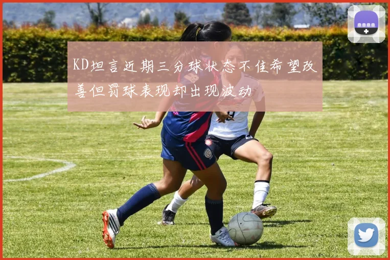 KD坦言近期三分球状态不佳希望改善但罚球表现却出现波动