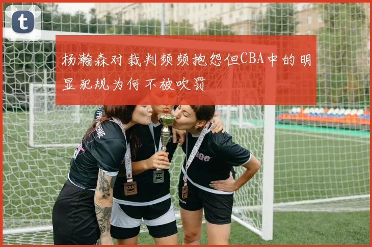 杨瀚森对裁判频频抱怨但CBA中的明显犯规为何不被吹罚